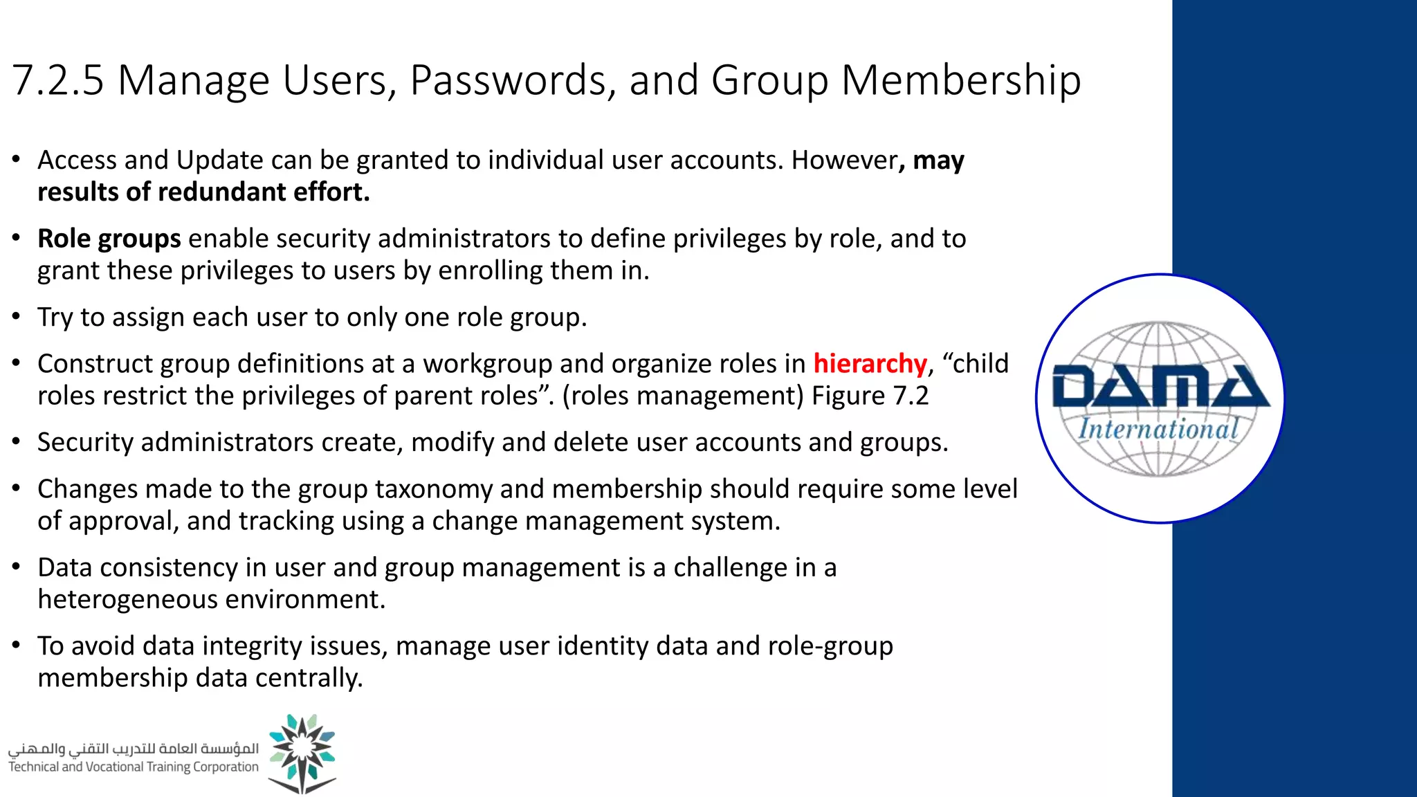 7.2.5 Manage Users, Passwords, and Group Membership
• Access and Update can be granted to individual user accounts. However, may
results of redundant effort.
• Role groups enable security administrators to define privileges by role, and to
grant these privileges to users by enrolling them in.
• Try to assign each user to only one role group.
• Construct group definitions at a workgroup and organize roles in hierarchy, “child
roles restrict the privileges of parent roles”. (roles management) Figure 7.2
• Security administrators create, modify and delete user accounts and groups.
• Changes made to the group taxonomy and membership should require some level
of approval, and tracking using a change management system.
• Data consistency in user and group management is a challenge in a
heterogeneous environment.
• To avoid data integrity issues, manage user identity data and role-group
membership data centrally.
 