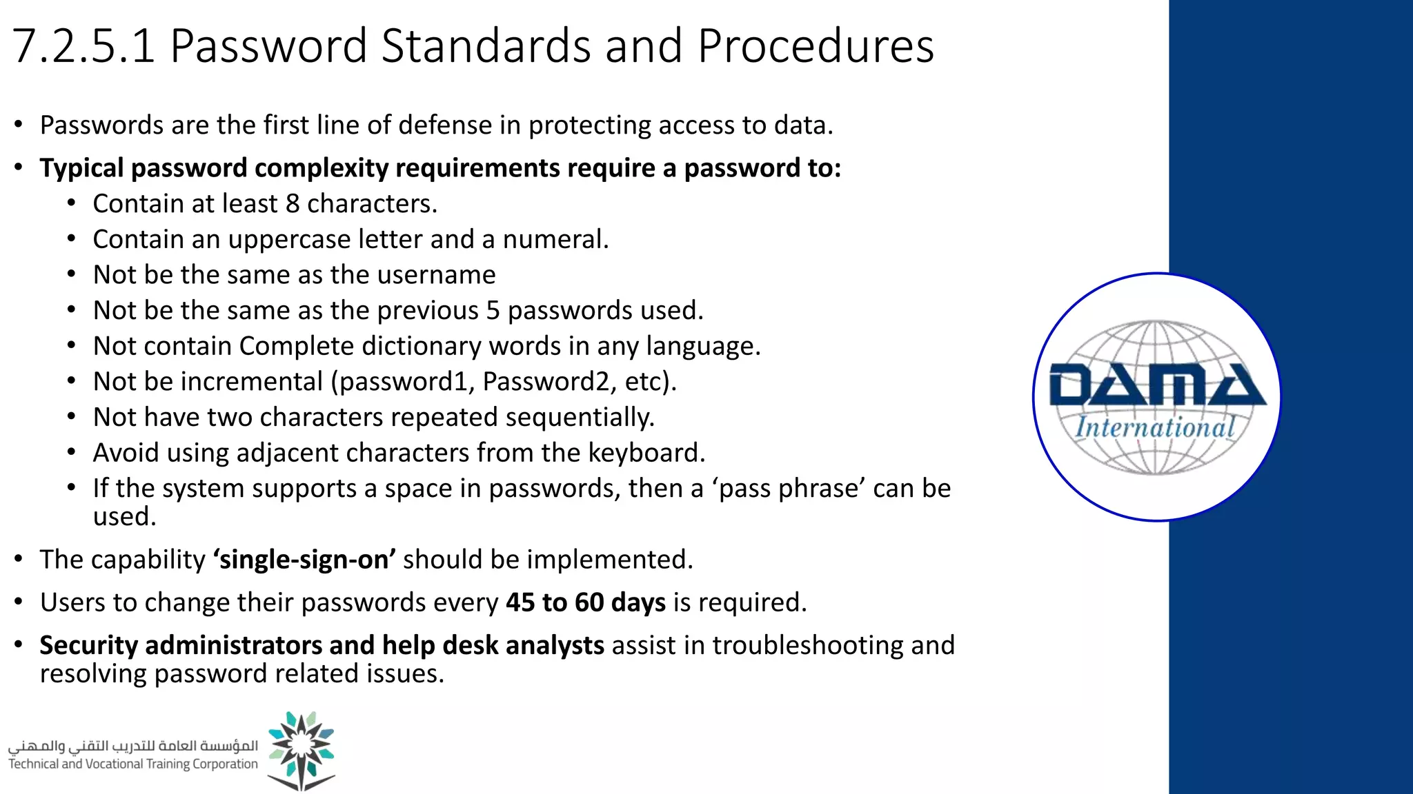 7.2.5.1 Password Standards and Procedures
• Passwords are the first line of defense in protecting access to data.
• Typical password complexity requirements require a password to:
• Contain at least 8 characters.
• Contain an uppercase letter and a numeral.
• Not be the same as the username
• Not be the same as the previous 5 passwords used.
• Not contain Complete dictionary words in any language.
• Not be incremental (password1, Password2, etc).
• Not have two characters repeated sequentially.
• Avoid using adjacent characters from the keyboard.
• If the system supports a space in passwords, then a ‘pass phrase’ can be
used.
• The capability ‘single-sign-on’ should be implemented.
• Users to change their passwords every 45 to 60 days is required.
• Security administrators and help desk analysts assist in troubleshooting and
resolving password related issues.
 