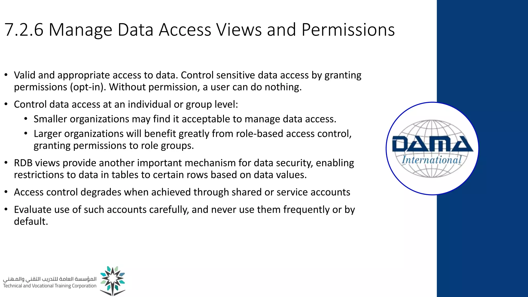 7.2.6 Manage Data Access Views and Permissions
• Valid and appropriate access to data. Control sensitive data access by granting
permissions (opt-in). Without permission, a user can do nothing.
• Control data access at an individual or group level:
• Smaller organizations may find it acceptable to manage data access.
• Larger organizations will benefit greatly from role-based access control,
granting permissions to role groups.
• RDB views provide another important mechanism for data security, enabling
restrictions to data in tables to certain rows based on data values.
• Access control degrades when achieved through shared or service accounts
• Evaluate use of such accounts carefully, and never use them frequently or by
default.
 