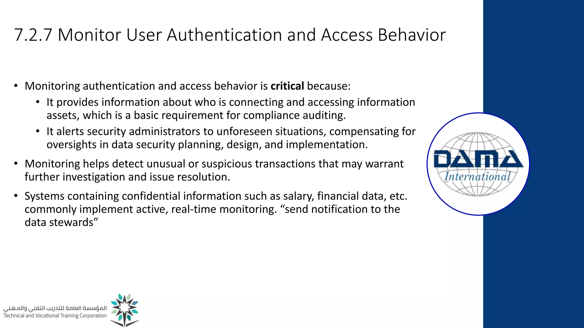 7.2.7 Monitor User Authentication and Access Behavior
• Monitoring authentication and access behavior is critical because:
• It provides information about who is connecting and accessing information
assets, which is a basic requirement for compliance auditing.
• It alerts security administrators to unforeseen situations, compensating for
oversights in data security planning, design, and implementation.
• Monitoring helps detect unusual or suspicious transactions that may warrant
further investigation and issue resolution.
• Systems containing confidential information such as salary, financial data, etc.
commonly implement active, real-time monitoring. “send notification to the
data stewards”
 