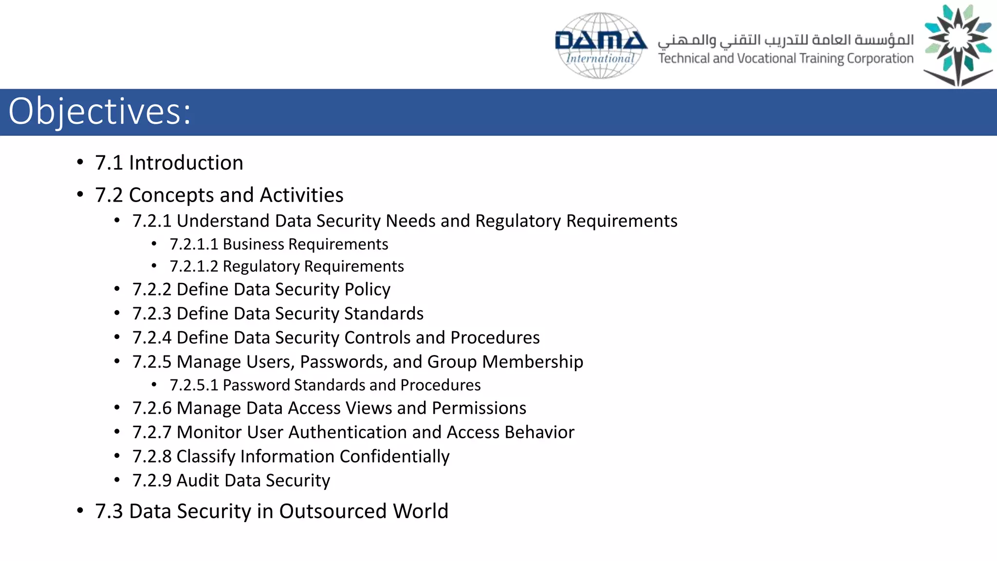 Objectives:
• 7.1 Introduction
• 7.2 Concepts and Activities
• 7.2.1 Understand Data Security Needs and Regulatory Requirements
• 7.2.1.1 Business Requirements
• 7.2.1.2 Regulatory Requirements
• 7.2.2 Define Data Security Policy
• 7.2.3 Define Data Security Standards
• 7.2.4 Define Data Security Controls and Procedures
• 7.2.5 Manage Users, Passwords, and Group Membership
• 7.2.5.1 Password Standards and Procedures
• 7.2.6 Manage Data Access Views and Permissions
• 7.2.7 Monitor User Authentication and Access Behavior
• 7.2.8 Classify Information Confidentially
• 7.2.9 Audit Data Security
• 7.3 Data Security in Outsourced World
 