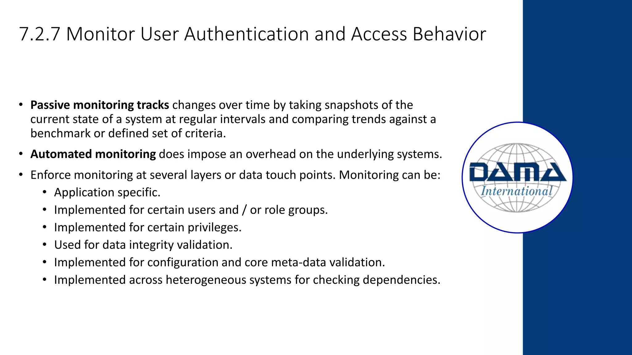 7.2.7 Monitor User Authentication and Access Behavior
• Passive monitoring tracks changes over time by taking snapshots of the
current state of a system at regular intervals and comparing trends against a
benchmark or defined set of criteria.
• Automated monitoring does impose an overhead on the underlying systems.
• Enforce monitoring at several layers or data touch points. Monitoring can be:
• Application specific.
• Implemented for certain users and / or role groups.
• Implemented for certain privileges.
• Used for data integrity validation.
• Implemented for configuration and core meta-data validation.
• Implemented across heterogeneous systems for checking dependencies.
 