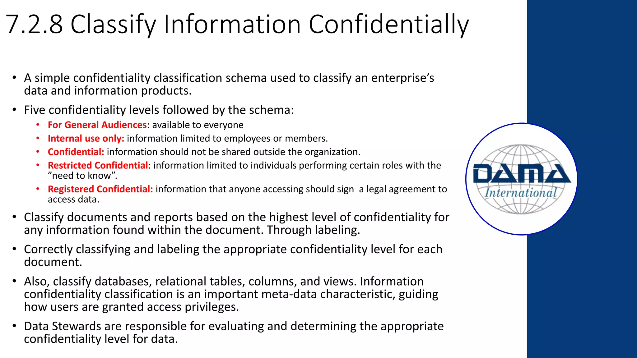 7.2.8 Classify Information Confidentially
• A simple confidentiality classification schema used to classify an enterprise’s
data and information products.
• Five confidentiality levels followed by the schema:
• For General Audiences: available to everyone
• Internal use only: information limited to employees or members.
• Confidential: information should not be shared outside the organization.
• Restricted Confidential: information limited to individuals performing certain roles with the
”need to know”.
• Registered Confidential: information that anyone accessing should sign a legal agreement to
access data.
• Classify documents and reports based on the highest level of confidentiality for
any information found within the document. Through labeling.
• Correctly classifying and labeling the appropriate confidentiality level for each
document.
• Also, classify databases, relational tables, columns, and views. Information
confidentiality classification is an important meta-data characteristic, guiding
how users are granted access privileges.
• Data Stewards are responsible for evaluating and determining the appropriate
confidentiality level for data.
 