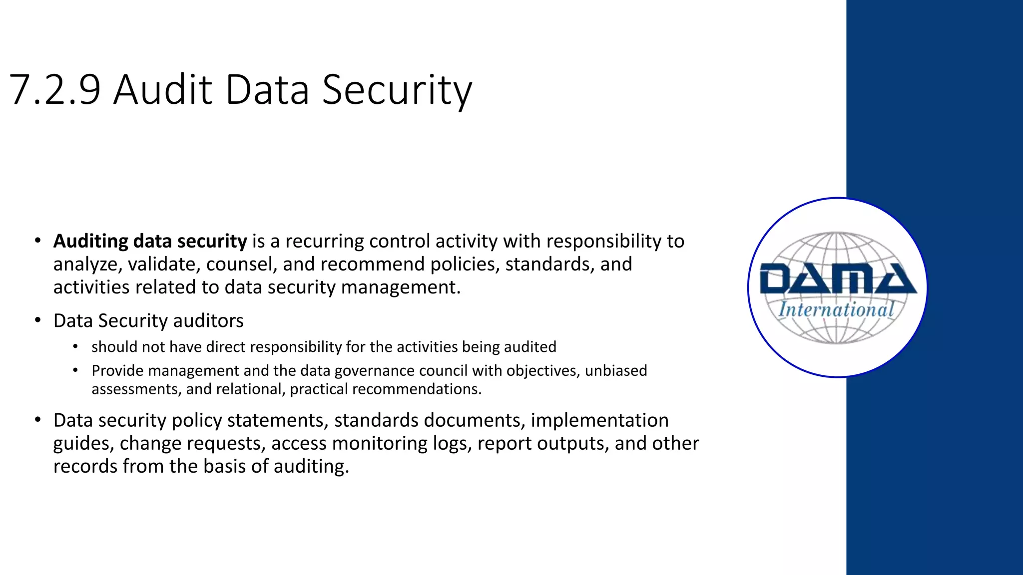 7.2.9 Audit Data Security
• Auditing data security is a recurring control activity with responsibility to
analyze, validate, counsel, and recommend policies, standards, and
activities related to data security management.
• Data Security auditors
• should not have direct responsibility for the activities being audited
• Provide management and the data governance council with objectives, unbiased
assessments, and relational, practical recommendations.
• Data security policy statements, standards documents, implementation
guides, change requests, access monitoring logs, report outputs, and other
records from the basis of auditing.
 