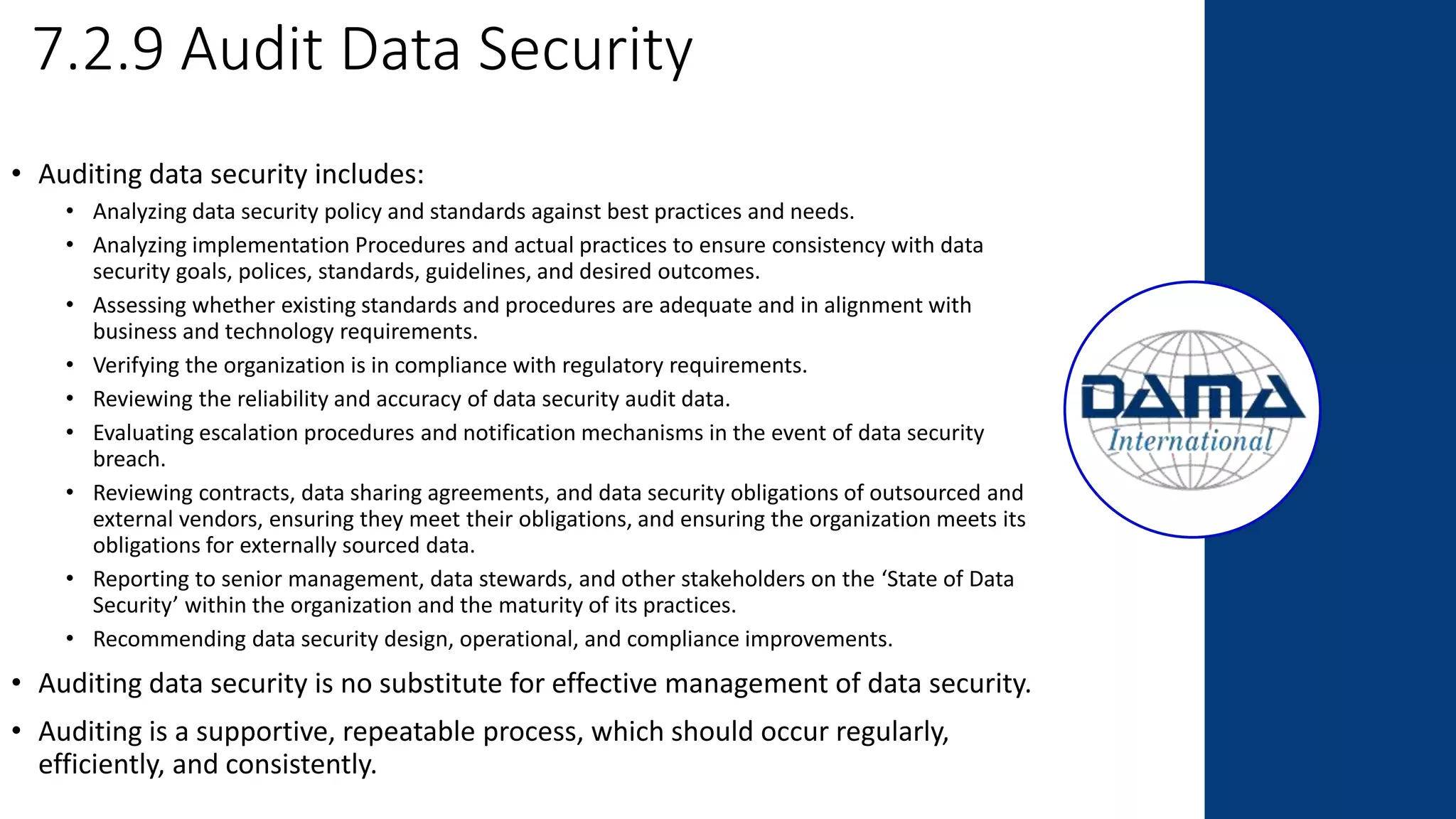 7.2.9 Audit Data Security
• Auditing data security includes:
• Analyzing data security policy and standards against best practices and needs.
• Analyzing implementation Procedures and actual practices to ensure consistency with data
security goals, polices, standards, guidelines, and desired outcomes.
• Assessing whether existing standards and procedures are adequate and in alignment with
business and technology requirements.
• Verifying the organization is in compliance with regulatory requirements.
• Reviewing the reliability and accuracy of data security audit data.
• Evaluating escalation procedures and notification mechanisms in the event of data security
breach.
• Reviewing contracts, data sharing agreements, and data security obligations of outsourced and
external vendors, ensuring they meet their obligations, and ensuring the organization meets its
obligations for externally sourced data.
• Reporting to senior management, data stewards, and other stakeholders on the ‘State of Data
Security’ within the organization and the maturity of its practices.
• Recommending data security design, operational, and compliance improvements.
• Auditing data security is no substitute for effective management of data security.
• Auditing is a supportive, repeatable process, which should occur regularly,
efficiently, and consistently.
 
