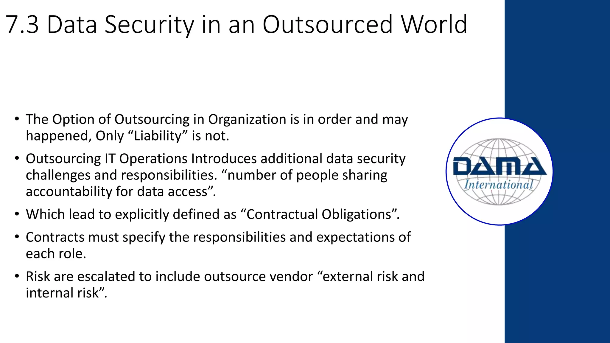 7.3 Data Security in an Outsourced World
• The Option of Outsourcing in Organization is in order and may
happened, Only “Liability” is not.
• Outsourcing IT Operations Introduces additional data security
challenges and responsibilities. “number of people sharing
accountability for data access”.
• Which lead to explicitly defined as “Contractual Obligations”.
• Contracts must specify the responsibilities and expectations of
each role.
• Risk are escalated to include outsource vendor “external risk and
internal risk”.
 