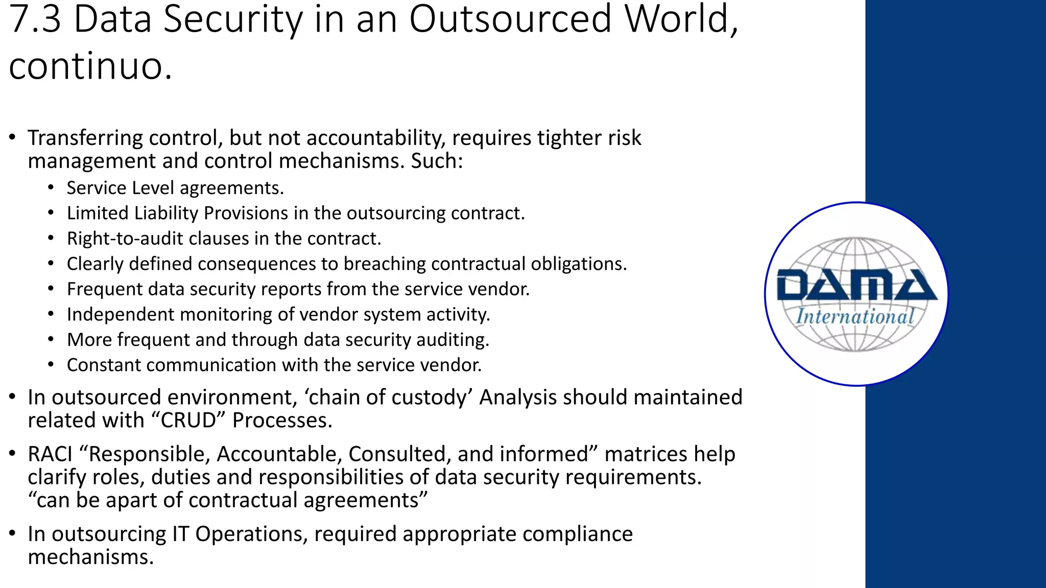 7.3 Data Security in an Outsourced World,
continuo.
• Transferring control, but not accountability, requires tighter risk
management and control mechanisms. Such:
• Service Level agreements.
• Limited Liability Provisions in the outsourcing contract.
• Right-to-audit clauses in the contract.
• Clearly defined consequences to breaching contractual obligations.
• Frequent data security reports from the service vendor.
• Independent monitoring of vendor system activity.
• More frequent and through data security auditing.
• Constant communication with the service vendor.
• In outsourced environment, ‘chain of custody’ Analysis should maintained
related with “CRUD” Processes.
• RACI “Responsible, Accountable, Consulted, and informed” matrices help
clarify roles, duties and responsibilities of data security requirements.
“can be apart of contractual agreements”
• In outsourcing IT Operations, required appropriate compliance
mechanisms.
 
