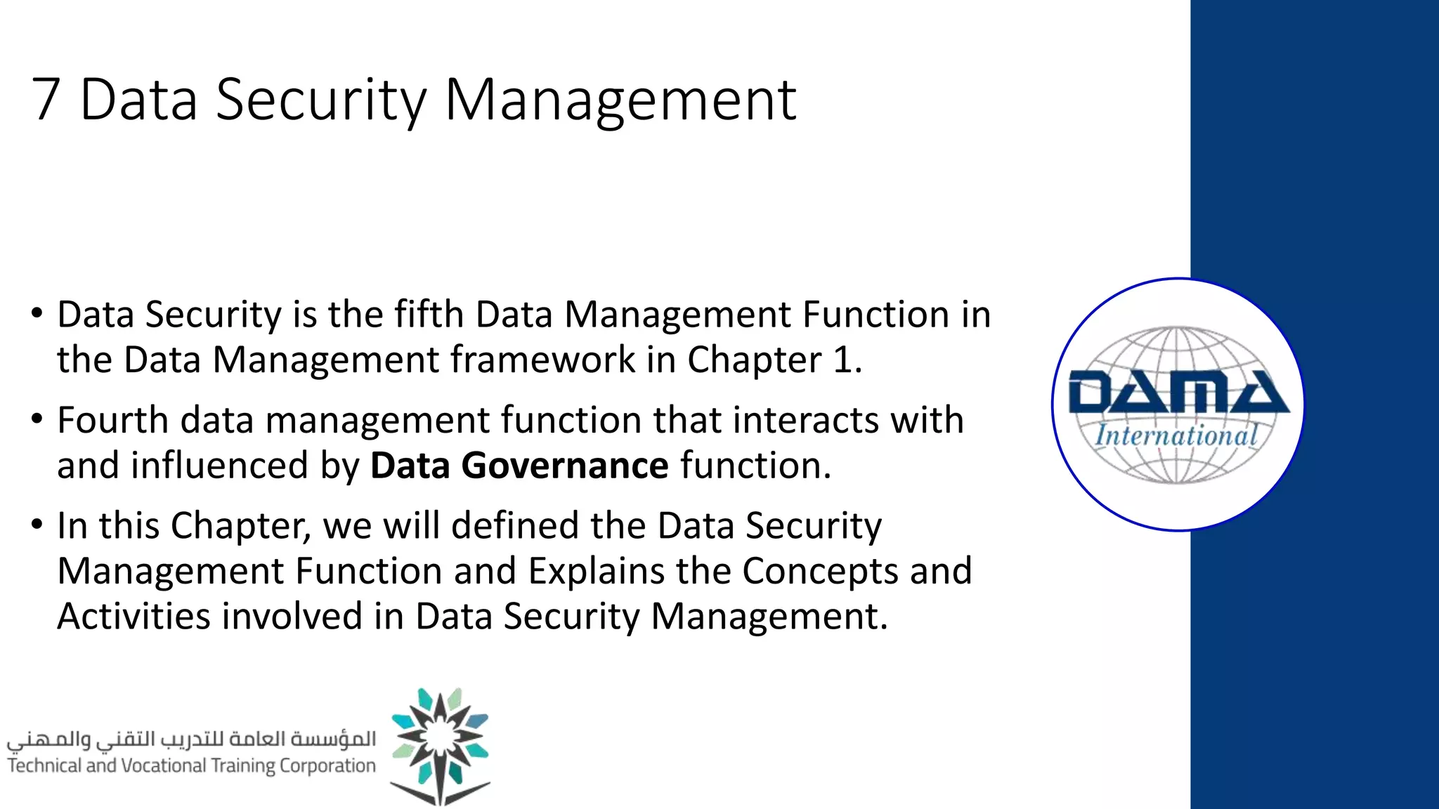 7 Data Security Management
• Data Security is the fifth Data Management Function in
the Data Management framework in Chapter 1.
• Fourth data management function that interacts with
and influenced by Data Governance function.
• In this Chapter, we will defined the Data Security
Management Function and Explains the Concepts and
Activities involved in Data Security Management.
 