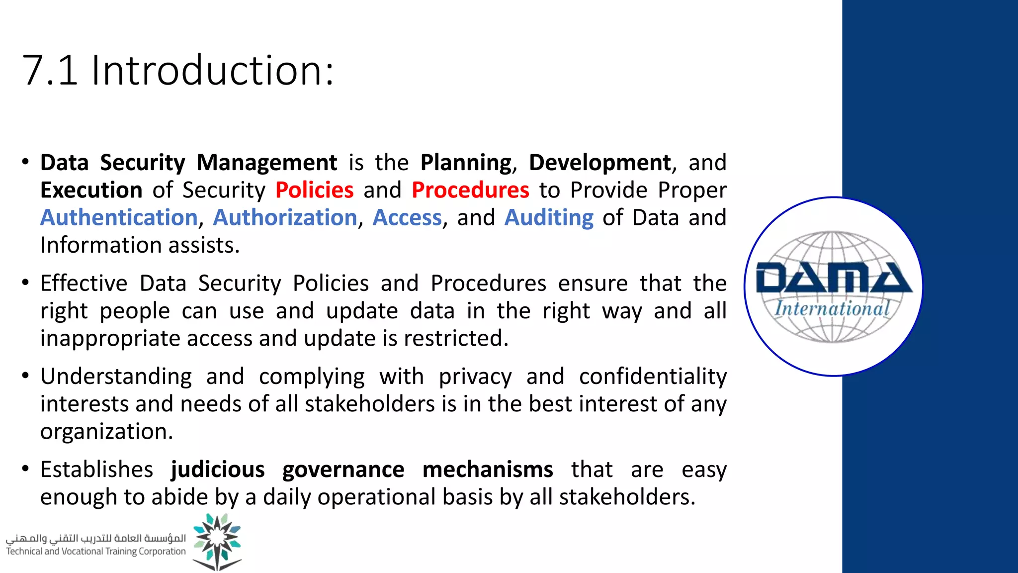 7.1 Introduction:
• Data Security Management is the Planning, Development, and
Execution of Security Policies and Procedures to Provide Proper
Authentication, Authorization, Access, and Auditing of Data and
Information assists.
• Effective Data Security Policies and Procedures ensure that the
right people can use and update data in the right way and all
inappropriate access and update is restricted.
• Understanding and complying with privacy and confidentiality
interests and needs of all stakeholders is in the best interest of any
organization.
• Establishes judicious governance mechanisms that are easy
enough to abide by a daily operational basis by all stakeholders.
 