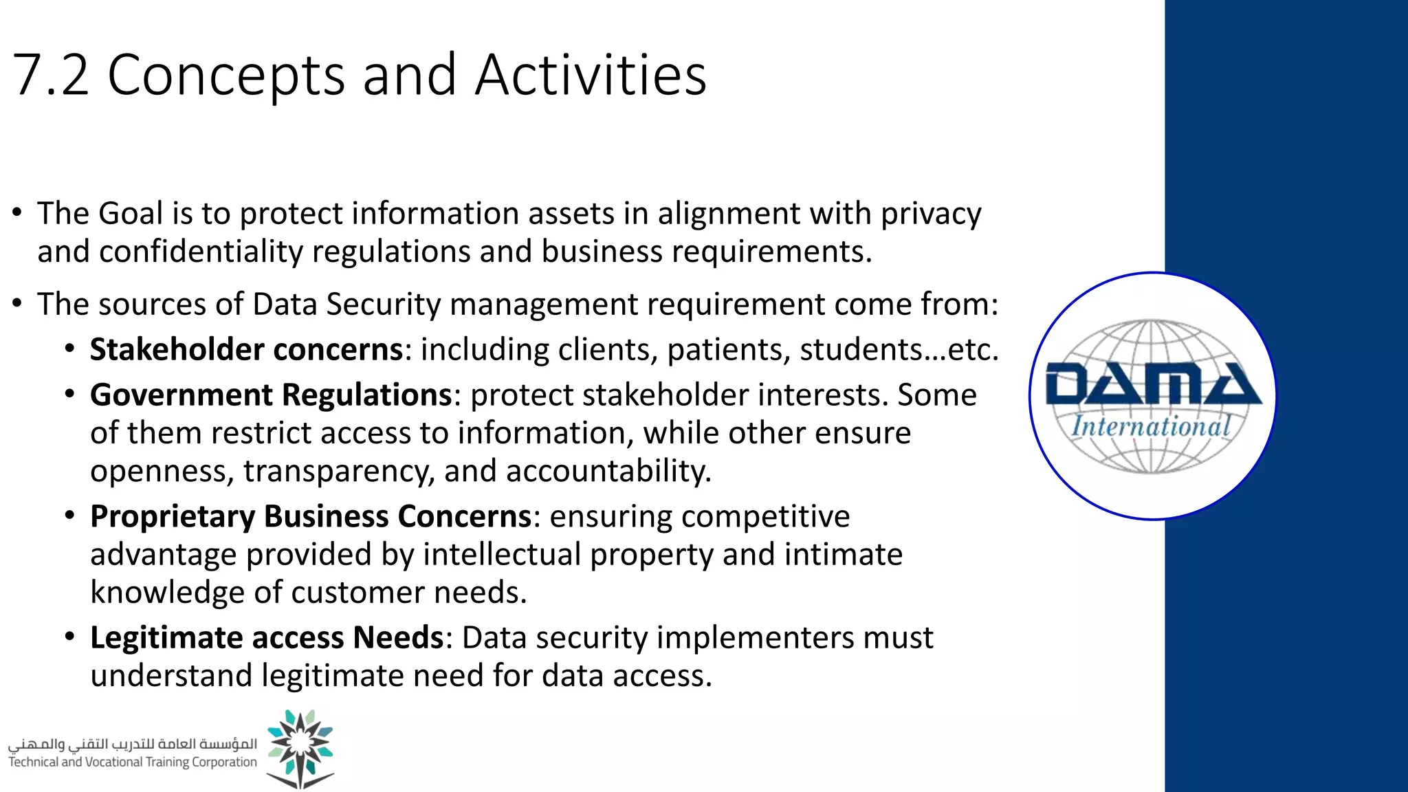 7.2 Concepts and Activities
• The Goal is to protect information assets in alignment with privacy
and confidentiality regulations and business requirements.
• The sources of Data Security management requirement come from:
• Stakeholder concerns: including clients, patients, students…etc.
• Government Regulations: protect stakeholder interests. Some
of them restrict access to information, while other ensure
openness, transparency, and accountability.
• Proprietary Business Concerns: ensuring competitive
advantage provided by intellectual property and intimate
knowledge of customer needs.
• Legitimate access Needs: Data security implementers must
understand legitimate need for data access.
 