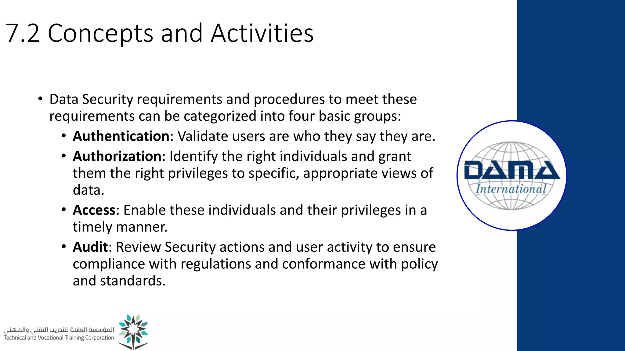 7.2 Concepts and Activities
• Data Security requirements and procedures to meet these
requirements can be categorized into four basic groups:
• Authentication: Validate users are who they say they are.
• Authorization: Identify the right individuals and grant
them the right privileges to specific, appropriate views of
data.
• Access: Enable these individuals and their privileges in a
timely manner.
• Audit: Review Security actions and user activity to ensure
compliance with regulations and conformance with policy
and standards.
 