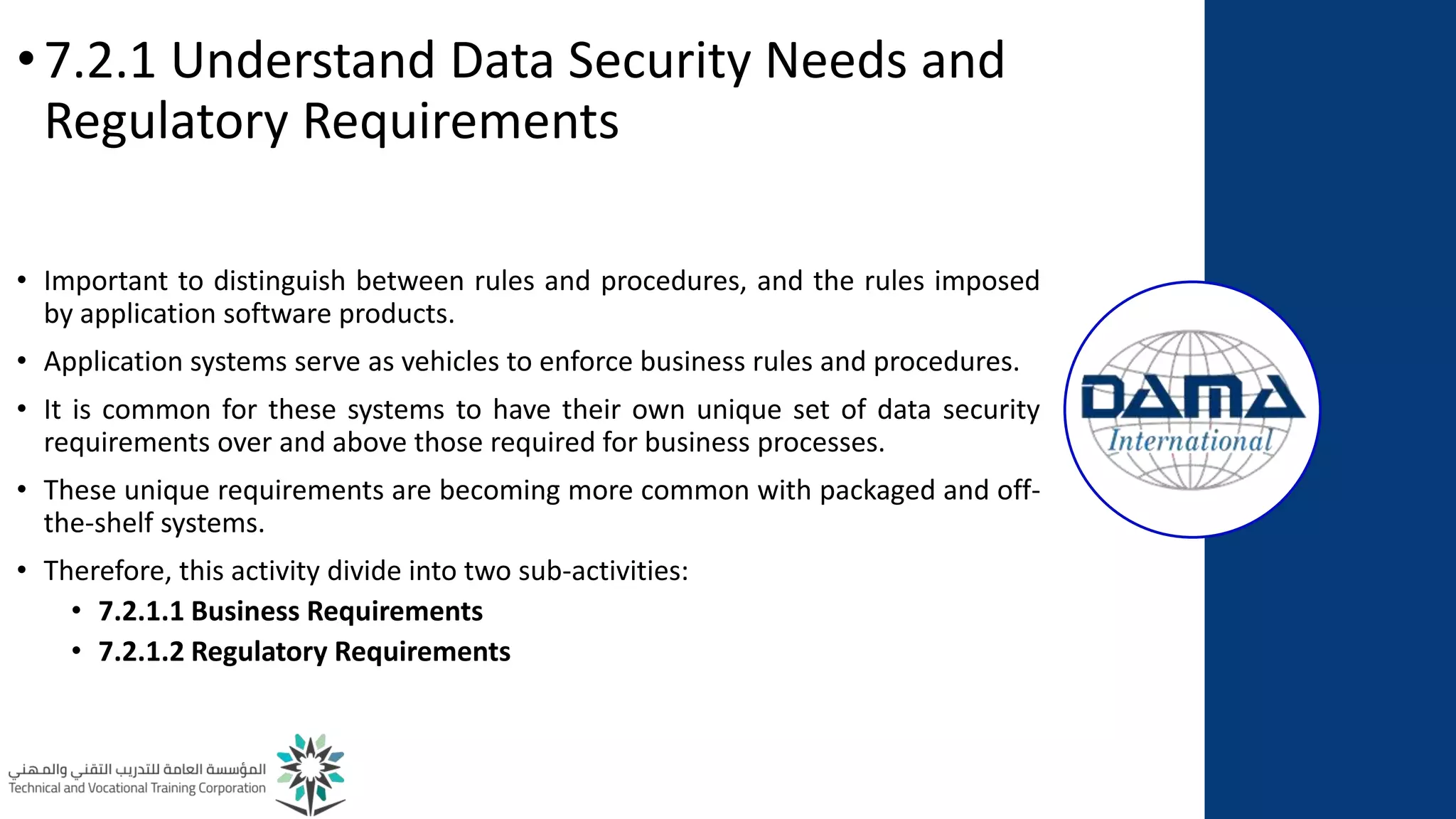 •7.2.1 Understand Data Security Needs and
Regulatory Requirements
• Important to distinguish between rules and procedures, and the rules imposed
by application software products.
• Application systems serve as vehicles to enforce business rules and procedures.
• It is common for these systems to have their own unique set of data security
requirements over and above those required for business processes.
• These unique requirements are becoming more common with packaged and off-
the-shelf systems.
• Therefore, this activity divide into two sub-activities:
• 7.2.1.1 Business Requirements
• 7.2.1.2 Regulatory Requirements
 