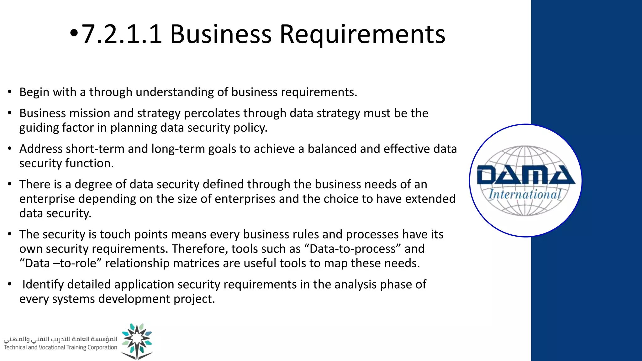 •7.2.1.1 Business Requirements
• Begin with a through understanding of business requirements.
• Business mission and strategy percolates through data strategy must be the
guiding factor in planning data security policy.
• Address short-term and long-term goals to achieve a balanced and effective data
security function.
• There is a degree of data security defined through the business needs of an
enterprise depending on the size of enterprises and the choice to have extended
data security.
• The security is touch points means every business rules and processes have its
own security requirements. Therefore, tools such as “Data-to-process” and
“Data –to-role” relationship matrices are useful tools to map these needs.
• Identify detailed application security requirements in the analysis phase of
every systems development project.
 