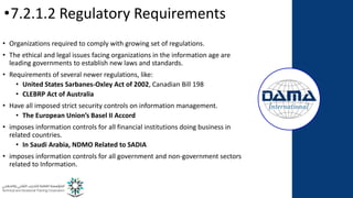 •7.2.1.2 Regulatory Requirements
• Organizations required to comply with growing set of regulations.
• The ethical and legal issues facing organizations in the information age are
leading governments to establish new laws and standards.
• Requirements of several newer regulations, like:
• United States Sarbanes-Oxley Act of 2002, Canadian Bill 198
• CLEBRP Act of Australia
• Have all imposed strict security controls on information management.
• The European Union’s Basel II Accord
• imposes information controls for all financial institutions doing business in
related countries.
• In Saudi Arabia, NDMO Related to SADIA
• imposes information controls for all government and non-government sectors
related to Information.
 