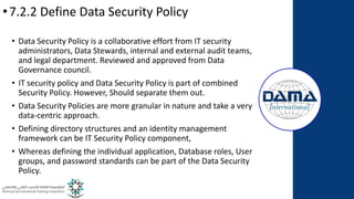 •7.2.2 Define Data Security Policy
• Data Security Policy is a collaborative effort from IT security
administrators, Data Stewards, internal and external audit teams,
and legal department. Reviewed and approved from Data
Governance council.
• IT security policy and Data Security Policy is part of combined
Security Policy. However, Should separate them out.
• Data Security Policies are more granular in nature and take a very
data-centric approach.
• Defining directory structures and an identity management
framework can be IT Security Policy component,
• Whereas defining the individual application, Database roles, User
groups, and password standards can be part of the Data Security
Policy.
 