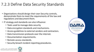 7.2.3 Define Data Security Standards
• Organizations should design their own Security controls,
demonstrate them to meet the requirements of the law and
regulations and document them.
• IT strategy and standards can also influence:
• Tools used to manage data security
• Data encryption standards and mechanisms.
• Access guidelines to external vendors and contractors.
• Data transmission protocols over the internet.
• Documentation requirements.
• Remote access standards.
• Security breach incident reporting procedures.
 