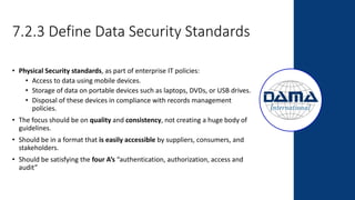 7.2.3 Define Data Security Standards
• Physical Security standards, as part of enterprise IT policies:
• Access to data using mobile devices.
• Storage of data on portable devices such as laptops, DVDs, or USB drives.
• Disposal of these devices in compliance with records management
policies.
• The focus should be on quality and consistency, not creating a huge body of
guidelines.
• Should be in a format that is easily accessible by suppliers, consumers, and
stakeholders.
• Should be satisfying the four A’s “authentication, authorization, access and
audit”
 