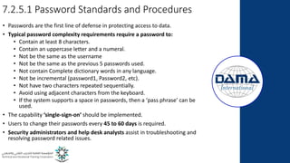 7.2.5.1 Password Standards and Procedures
• Passwords are the first line of defense in protecting access to data.
• Typical password complexity requirements require a password to:
• Contain at least 8 characters.
• Contain an uppercase letter and a numeral.
• Not be the same as the username
• Not be the same as the previous 5 passwords used.
• Not contain Complete dictionary words in any language.
• Not be incremental (password1, Password2, etc).
• Not have two characters repeated sequentially.
• Avoid using adjacent characters from the keyboard.
• If the system supports a space in passwords, then a ‘pass phrase’ can be
used.
• The capability ‘single-sign-on’ should be implemented.
• Users to change their passwords every 45 to 60 days is required.
• Security administrators and help desk analysts assist in troubleshooting and
resolving password related issues.
 