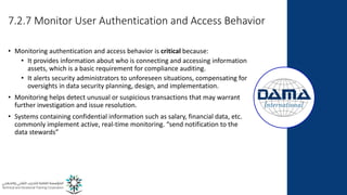 7.2.7 Monitor User Authentication and Access Behavior
• Monitoring authentication and access behavior is critical because:
• It provides information about who is connecting and accessing information
assets, which is a basic requirement for compliance auditing.
• It alerts security administrators to unforeseen situations, compensating for
oversights in data security planning, design, and implementation.
• Monitoring helps detect unusual or suspicious transactions that may warrant
further investigation and issue resolution.
• Systems containing confidential information such as salary, financial data, etc.
commonly implement active, real-time monitoring. “send notification to the
data stewards”
 