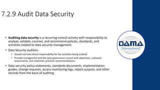 7.2.9 Audit Data Security
• Auditing data security is a recurring control activity with responsibility to
analyze, validate, counsel, and recommend policies, standards, and
activities related to data security management.
• Data Security auditors
• should not have direct responsibility for the activities being audited
• Provide management and the data governance council with objectives, unbiased
assessments, and relational, practical recommendations.
• Data security policy statements, standards documents, implementation
guides, change requests, access monitoring logs, report outputs, and other
records from the basis of auditing.
 