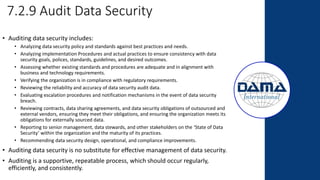 7.2.9 Audit Data Security
• Auditing data security includes:
• Analyzing data security policy and standards against best practices and needs.
• Analyzing implementation Procedures and actual practices to ensure consistency with data
security goals, polices, standards, guidelines, and desired outcomes.
• Assessing whether existing standards and procedures are adequate and in alignment with
business and technology requirements.
• Verifying the organization is in compliance with regulatory requirements.
• Reviewing the reliability and accuracy of data security audit data.
• Evaluating escalation procedures and notification mechanisms in the event of data security
breach.
• Reviewing contracts, data sharing agreements, and data security obligations of outsourced and
external vendors, ensuring they meet their obligations, and ensuring the organization meets its
obligations for externally sourced data.
• Reporting to senior management, data stewards, and other stakeholders on the ‘State of Data
Security’ within the organization and the maturity of its practices.
• Recommending data security design, operational, and compliance improvements.
• Auditing data security is no substitute for effective management of data security.
• Auditing is a supportive, repeatable process, which should occur regularly,
efficiently, and consistently.
 