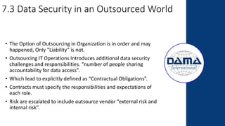 7.3 Data Security in an Outsourced World
• The Option of Outsourcing in Organization is in order and may
happened, Only “Liability” is not.
• Outsourcing IT Operations Introduces additional data security
challenges and responsibilities. “number of people sharing
accountability for data access”.
• Which lead to explicitly defined as “Contractual Obligations”.
• Contracts must specify the responsibilities and expectations of
each role.
• Risk are escalated to include outsource vendor “external risk and
internal risk”.
 