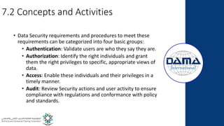 7.2 Concepts and Activities
• Data Security requirements and procedures to meet these
requirements can be categorized into four basic groups:
• Authentication: Validate users are who they say they are.
• Authorization: Identify the right individuals and grant
them the right privileges to specific, appropriate views of
data.
• Access: Enable these individuals and their privileges in a
timely manner.
• Audit: Review Security actions and user activity to ensure
compliance with regulations and conformance with policy
and standards.
 