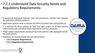 •7.2.1 Understand Data Security Needs and
Regulatory Requirements
• Important to distinguish between rules and procedures, and the rules imposed
by application software products.
• Application systems serve as vehicles to enforce business rules and procedures.
• It is common for these systems to have their own unique set of data security
requirements over and above those required for business processes.
• These unique requirements are becoming more common with packaged and off-
the-shelf systems.
• Therefore, this activity divide into two sub-activities:
• 7.2.1.1 Business Requirements
• 7.2.1.2 Regulatory Requirements
 