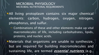 MICROBIAL PHYSIOLOGY
MICROBIAL NUTRITIONAL REQUIREMENTS
•All living protoplasm contains six major chemical
elements: carbon, hydrogen, oxygen, nitrogen,
phosphorus, and sulfur.
– Combinations of these and other elements make up vital
macromolecules of life, including carbohydrates, lipids,
proteins, and nucleic acids.
•Materials that organisms are unable to synthesize,
but are required for building macromolecules and
sustaining life, are termed essential nutrients (e.g.,
 