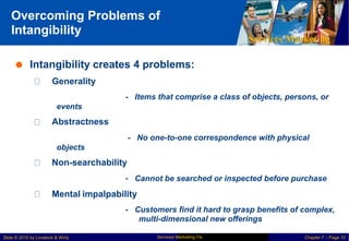 Overcoming Problems of
Intangibility
Services Marketing
 Intangibility creates 4 problems:
Generality
- Items that comprise a class of objects, persons, or
events
Abstractness
- No one-to-one correspondence with physical
objects
Non-searchability
- Cannot be searched or inspected before purchase
Mental impalpability
- Customers find it hard to grasp benefits of complex,
multi-dimensional new offerings
Services Marketing 7/e
Slide © 2010 by Lovelock & Wirtz Chapter 7 – Page 10
 