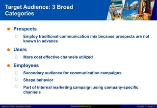 Target Audience: 3 Broad
Categories
Services Marketing
 Prospects
Employ traditional communication
known in advance
mix because prospects are not
 Users
More cost effective channels utilized
 Employees
Secondary audience for communication campaigns
Shape behavior
Part of internal marketing campaign using company-specific
channels
Services Marketing 7/e
Slide © 2010 by Lovelock & Wirtz Chapter 7 – Page 15
 