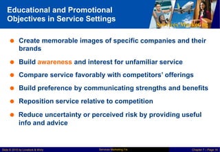 Educational and Promotional
Objectives in Service Settings
Services Marketing
 Create memorable images of specific
brands
companies and their
 Build awareness and interest for unfamiliar service
 Compare service favorably with competitors’ offerings
 Build preference by communicating strengths and benefits
 Reposition service relative to competition
 Reduce uncertainty or perceived risk by providing useful
info and advice
Services Marketing 7/e
Slide © 2010 by Lovelock & Wirtz Chapter 7 – Page 16
 