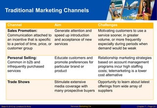 Traditional Marketing Channels
Services Marketing
Services Marketing 7/e
Slide © 2010 by Lovelock & Wirtz Chapter 7 – Page 23
Channel Aim Challenges
Sales Promotion: Generate attention and Motivating customers to use a
Communication attached to speed up introduction service sooner, in greater
an incentive that is specific and acceptance of new volume, or more frequently
to a period of time, price, or services especially during periods when
customer group demand would be weak
Personal Selling: Educate customers and Relationship marketing strategies
Common in b2b and promote preferences for based on account management
infrequently purchased particular brand or programs incur high staffing
services product costs; telemarketing is a lower
cost alternative
Trade Shows Stimulate extensive Opportunity to learn about latest
media coverage with offerings from wide array of
many prospective buyers suppliers
 