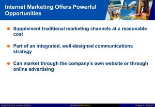 Internet Marketing Offers Powerful
Opportunities
Services Marketing
 Supplement traditional marketing channels at a reasonable
cost
 Part of an integrated, well-designed communications
strategy
 Can market through the company’s own website or through
online advertising
Services Marketing 7/e
Slide © 2010 by Lovelock & Wirtz Chapter 7 – Page 24
 