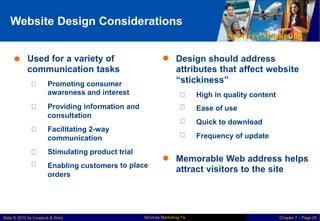 Website Design Considerations
Services Marketing
 Used for a variety of
communication tasks
 Design should address
attributes that affect website
“stickiness”
Promoting consumer
awareness and interest
Providing information and
consultation
Facilitating 2-way
communication
High in quality content
Ease of use
Quick to download
Frequency of update
Stimulating product
Enabling customers
orders
trial
to place
 Memorable Web address helps
attract visitors to the site
Services Marketing 7/e
Slide © 2010 by Lovelock & Wirtz Chapter 7 – Page 25
 