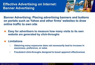Effective Advertising on Internet:
Banner Advertising
Services Marketing
Banner Advertising: Placing advertising banners and buttons
on portals such as Yahoo and other firms’ websites to draw
online traffic to own site
 Easy for advertisers to measure how many visits to its own
website are generated by click-throughs
 Limitations
Obtaining many exposures does not necessarily lead to increase in
awareness, preference, or sales
Fraudulent click-throughs designed to boost apparent effectiveness
Services Marketing 7/e
Slide © 2010 by Lovelock & Wirtz Chapter 7 – Page 26
 