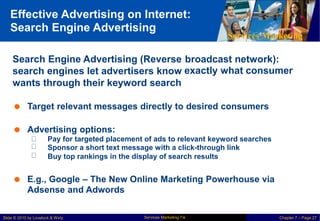 Effective Advertising on Internet:
Search Engine Advertising
Services Marketing
Search Engine Advertising (Reverse
search engines let advertisers know
wants through their keyword search
broadcast network):
exactly what consumer
 Target relevant messages directly to desired consumers
 Advertising options:
Pay for targeted placement of ads to relevant keyword searches
Sponsor a short text message with a click-through link
Buy top rankings in the display of search results
 E.g., Google – The New Online Marketing Powerhouse via
Adsense and Adwords
Services Marketing 7/e
Slide © 2010 by Lovelock & Wirtz Chapter 7 – Page 27
 