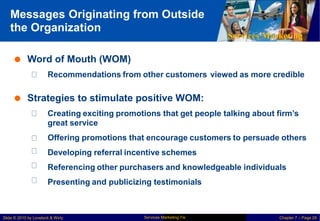 Messages Originating from Outside
the Organization
Services Marketing
 Word of Mouth (WOM)
Recommendations from other customers viewed as more credible
 Strategies to stimulate positive WOM:
Creating exciting promotions that get people talking about firm’s
great service
Offering promotions that encourage customers to persuade others
Developing referral incentive schemes
Referencing other purchasers and knowledgeable individuals
Presenting and publicizing testimonials
Services Marketing 7/e
Slide © 2010 by Lovelock & Wirtz Chapter 7 – Page 29
 
