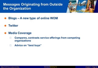 Messages Originating
the Organization
from Outside
Services Marketing
 Blogs – A new type of online WOM
 Twitter
 Media Coverage
Compares, contrasts
organizations
service offerings from competing
Advice on “best buys”
Services Marketing 7/e
Slide © 2010 by Lovelock & Wirtz Chapter 7 – Page 30
 