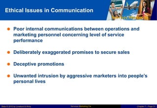 Ethical Issues in Communication
Services Marketing
 Poor internal communications between operations and
marketing personnel concerning level of service
performance
 Deliberately exaggerated promises to secure sales
 Deceptive promotions
 Unwanted intrusion by aggressive marketers into people’s
personal lives
Services Marketing 7/e
Slide © 2010 by Lovelock & Wirtz Chapter 7 – Page 31
 