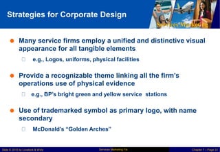 Strategies for Corporate Design
Services Marketing
 Many service firms employ a unified and distinctive visual
appearance for all tangible elements
e.g., Logos, uniforms, physical facilities
 Provide a recognizable theme linking all the firm’s
operations use of physical evidence
e.g., BP’s bright green and yellow service stations
 Use of trademarked symbol as primary
secondary
logo, with name
McDonald’s “Golden Arches”
Services Marketing 7/e
Slide © 2010 by Lovelock & Wirtz Chapter 7 – Page 33
 