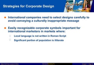 Strategies for Corporate Design
Services Marketing
 International companies need to select designs carefully to
avoid conveying a culturally inappropriate message
 Easily recognizable corporate symbols important for
international marketers in markets where:
Local language is not written in Roman Script
Significant portion of population is illiterate
Services Marketing 7/e
Slide © 2010 by Lovelock & Wirtz Chapter 7 – Page 34
 
