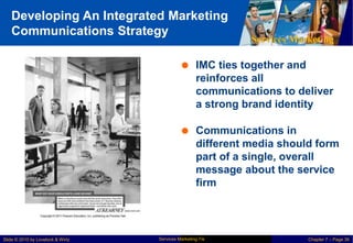 Developing An Integrated Marketing
Communications Strategy
Services Marketing
 IMC ties together and
reinforces all
communications to deliver
a strong brand identity
 Communications in
different media should form
part of a single, overall
message about the service
firm
Services Marketing 7/e
Slide © 2010 by Lovelock & Wirtz Chapter 7 – Page 36
 