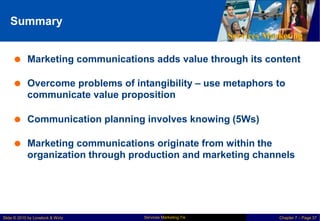 Summary
Services Marketing
 Marketing communications adds value through its content
 Overcome problems of intangibility – use metaphors to
communicate value proposition
 Communication planning involves knowing (5Ws)
 Marketing communications originate from within the
organization through production and marketing channels
Services Marketing 7/e
Slide © 2010 by Lovelock & Wirtz Chapter 7 – Page 37
 