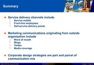 Summary
Services Marketing
 Service delivery channels include
Service outlets
Front-line employees
Self-service delivery points
 Marketing communications originating from outside
organization include
Word of mouth
Blogs
Twitter
Media coverage
 Corporate design strategies are part and parcel of
communication mix
Services Marketing 7/e
Slide © 2010 by Lovelock & Wirtz Chapter 7 – Page 38
 