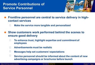 Promote Contributions of
Service Personnel
Services Marketing
 Frontline personnel are central
contact services
to service delivery in high-
Make the service more tangible and personalized
 Show customers work performed behind the scenes to
ensure good delivery
To enhance trust, highlight expertise and commitment of
employees
Advertisements must be realistic
Messages help set customers’expectations
Service personnel should be informed about the content of new
advertising campaigns or brochures before launch
Services Marketing 7/e
Slide © 2010 by Lovelock & Wirtz Chapter 7 – Page 6
 