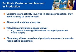 Facilitate Customer Involvement
in Production
Services Marketing
 Customers are actively involved in
need training to perform well
service production; they
 Show service delivery in action
 Television and videos engage viewer
e.g., Dentists showing patients videos of
before surgery
surgical procedures
 Streaming videos on web and podcasts are new channels to
reach active customers
Services Marketing 7/e
Slide © 2010 by Lovelock & Wirtz Chapter 7 – Page 7
 