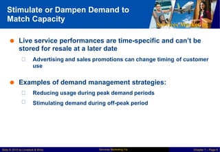 Stimulate or Dampen Demand to
Match Capacity
Services Marketing
 Live service performances are time-specific and can’t be
stored for resale at a later date
Advertising and sales promotions can change timing
use
of customer
 Examples of demand management strategies:
Reducing usage during peak demand periods
Stimulating demand during off-peak period
Services Marketing 7/e
Slide © 2010 by Lovelock & Wirtz Chapter 7 – Page 8
 