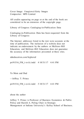 Cover Image: ©naqiewei/Getty Images
Compositor: MPS Limited
All credits appearing on page or at the end of the book are
considered to be an extension of the copyright page.
Library of Congress Cataloging-in-Publication Data
Cataloging-in-Publication Data has been requested from the
Library of Congress
The Internet addresses listed in the text were accurate at the
time of publication. The inclusion of a website does not
indicate an endorsement by the authors or McGraw-Hill
Education, and McGraw-Hill Education does not guarantee
the accuracy of the information presented at these sites.
mheducation.com/highered
pri91516_FM_i-xviii.indd 4 10/31/17 4:41 PM
To Mom and Dad
—Jeffrey T. Prince
pri91516_FM_i-xviii.indd 5 10/31/17 4:41 PM
about the author
Jeffrey T. Prince is Professor of Business Economics & Public
Policy and Harold A. Poling Chair in Strategic
Management at Indiana University’s Kelley School of Business.
 