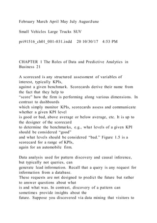 February March April May July AugustJune
Small Vehicles Large Trucks SUV
pri91516_ch01_001-031.indd 20 10/30/17 4:53 PM
CHAPTER 1 The Roles of Data and Predictive Analytics in
Business 21
A scorecard is any structured assessment of variables of
interest, typically KPIs,
against a given benchmark. Scorecards derive their name from
the fact that they help to
“score” how the firm is performing along various dimensions. In
contrast to dashboards
which simply monitor KPIs, scorecards assess and communicate
whether a given KPI level
is good or bad, above average or below average, etc. It is up to
the designer of the scorecard
to determine the benchmarks, e.g., what levels of a given KPI
should be considered “good”
and what levels should be considered “bad.” Figure 1.5 is a
scorecard for a range of KPIs,
again for an automobile firm.
Data analysis used for pattern discovery and causal inference,
but typically not queries, can
generate lead information. Recall that a query is any request for
information from a database.
These requests are not designed to predict the future but rather
to answer questions about what
is and what was. In contrast, discovery of a pattern can
sometimes provide insights about the
future. Suppose you discovered via data mining that visitors to
 